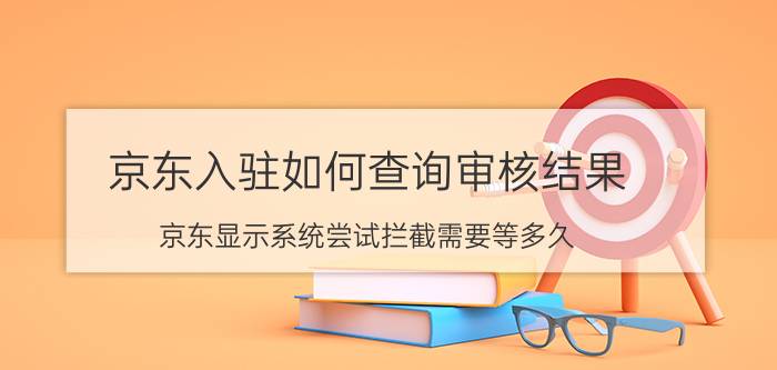 京东入驻如何查询审核结果 京东显示系统尝试拦截需要等多久？